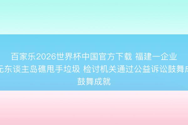百家乐2026世界杯中国官方下载 福建一企业在无东谈主岛礁甩手垃圾 检讨机关通过公益诉讼鼓舞成就