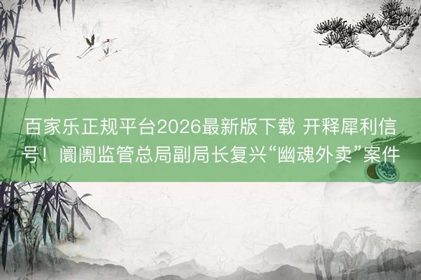 百家乐正规平台2026最新版下载 开释犀利信号！阛阓监管总局副局长复兴“幽魂外卖”案件