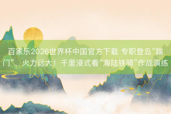 百家乐2026世界杯中国官方下载 专职登岛“踹门”、火力远大！千里浸式看“海陆铁骑”作战演练