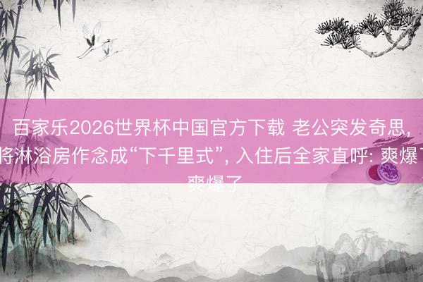 百家乐2026世界杯中国官方下载 老公突发奇思， 将淋浴房作念成“下千里式”，<a href=