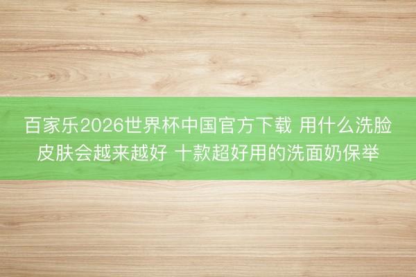 百家乐2026世界杯中国官方下载 用什么洗脸皮肤会越来越好 十款超好用的洗面奶保举