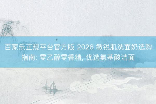 百家乐正规平台官方版 2026 敏锐肌洗面奶选购指南: 零乙醇零香精， 优选氨基酸洁面