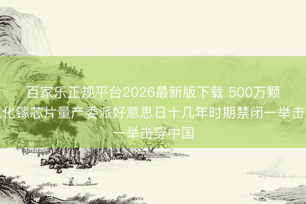 百家乐正规平台2026最新版下载 500万颗硅基氮化镓芯片量产委派好意思日十几年时期禁闭一举击穿中国