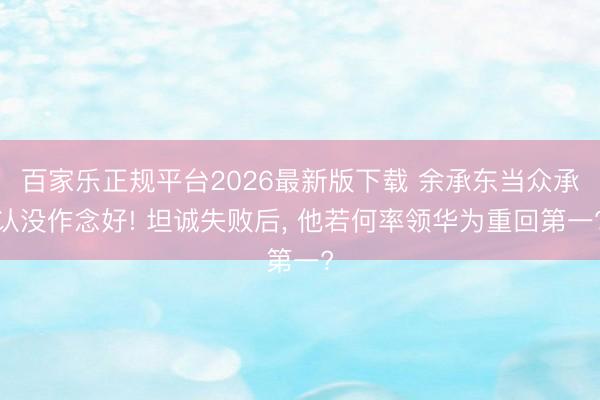 百家乐正规平台2026最新版下载 余承东当众承认没作念好! 坦诚失败后， 他若何率领华为重回第一?