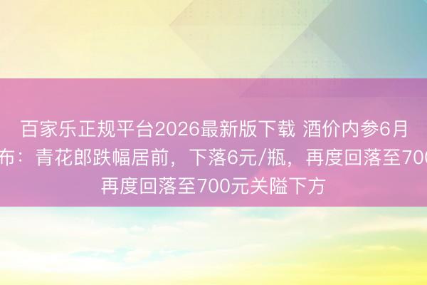 百家乐正规平台2026最新版下载 酒价内参6月16日价钱发布：青花郎跌幅居前，下落6元/瓶，再度回落至700元关隘下方
