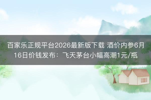 百家乐正规平台2026最新版下载 酒价内参6月16日价钱发布：飞天茅台小幅高潮1元/瓶