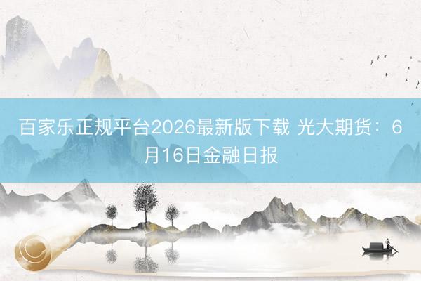 百家乐正规平台2026最新版下载 光大期货：6月16日金融日报