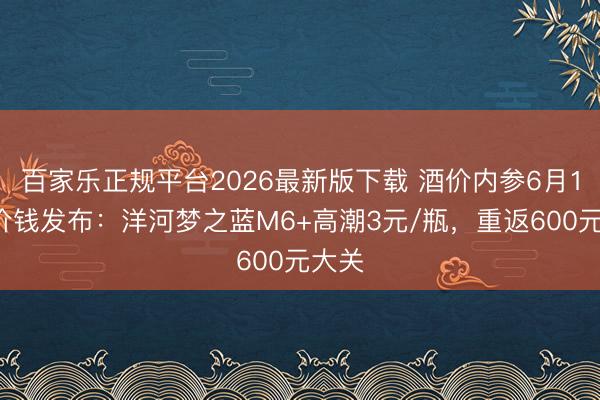 百家乐正规平台2026最新版下载 酒价内参6月16日价钱发布:洋河梦之蓝M6+高潮3元/瓶,重返600元大关