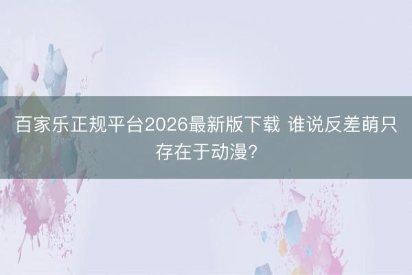 百家乐正规平台2026最新版下载 谁说反差萌只存在于动漫?