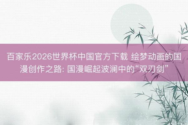 百家乐2026世界杯中国官方下载 绘梦动画的国漫创作之路: 国漫崛起波澜中的“双刃剑”