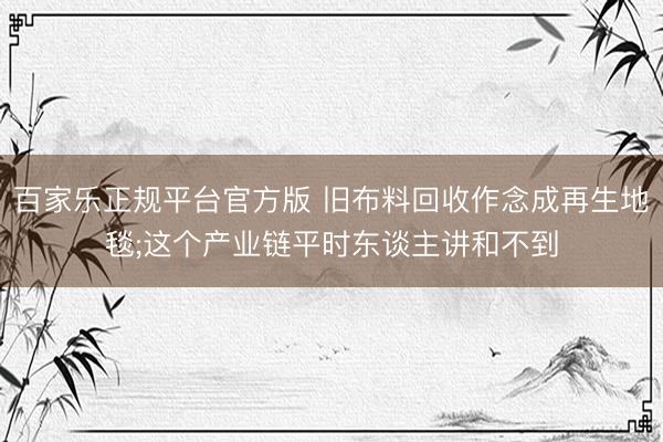 百家乐正规平台官方版 旧布料回收作念成再生地毯;这个产业链平时东谈主讲和不到