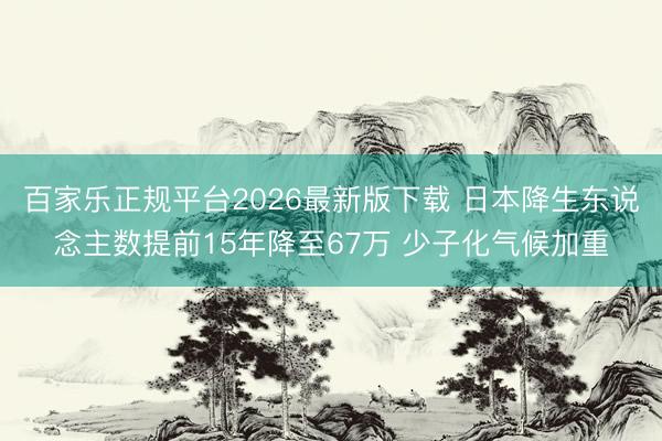百家乐正规平台2026最新版下载 日本降生东说念主数提前15年降至67万 少子化气候加重