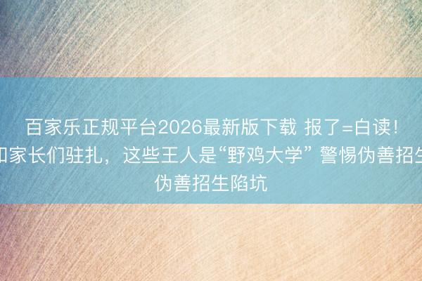 百家乐正规平台2026最新版下载 报了=白读！考生和家长们驻扎，这些王人是“野鸡大学” 警惕伪善招生陷坑