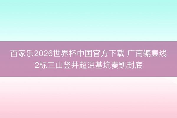 百家乐2026世界杯中国官方下载 广南辘集线2标三山竖井超深基坑奏凯封底