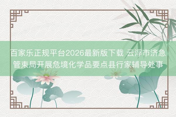 百家乐正规平台2026最新版下载 云浮市济急管束局开展危境化学品要点县行家辅导处事