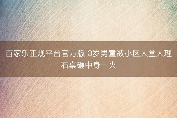 百家乐正规平台官方版 3岁男童被小区大堂大理石桌砸中身一火
