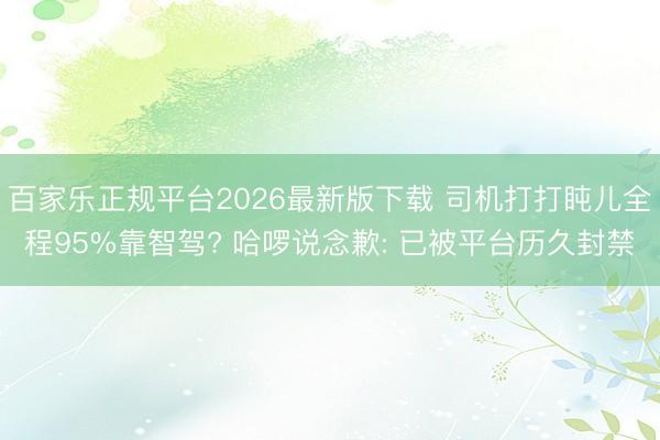 百家乐正规平台2026最新版下载 司机打打盹儿全程95%靠智驾? 哈啰说念歉: 已被平台历久封禁
