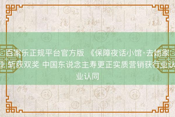 百家乐正规平台官方版 《保障夜话小馆·去她家吧》斩获双奖 中国东说念主寿更正实质营销获行业认同