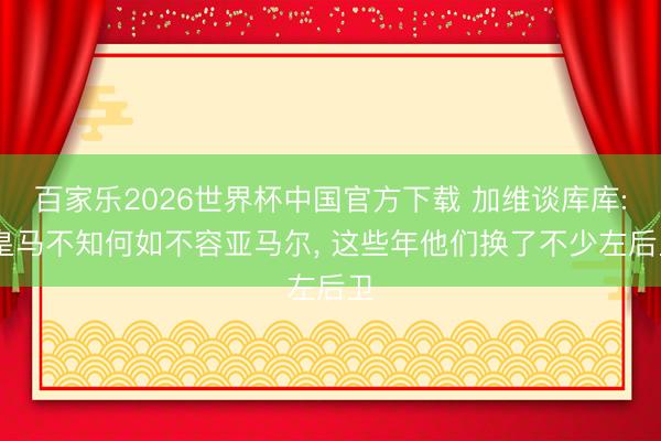 百家乐2026世界杯中国官方下载 加维谈库库: 皇马不知何如不容亚马尔， 这些年他们换了不少左后卫