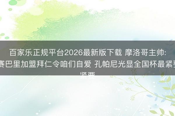 百家乐正规平台2026最新版下载 摩洛哥主帅: 赛巴里加盟拜仁令咱们自爱 孔帕尼光显全国杯最紧要
